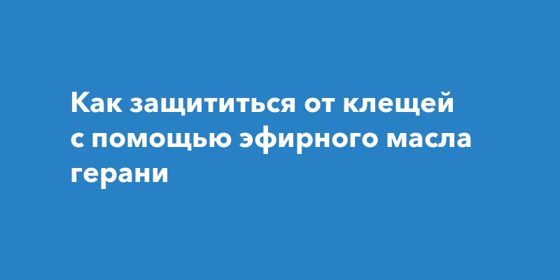 Как защититься от клещей с помощью эфирного масла герани